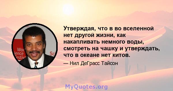 Утверждая, что в во вселенной нет другой жизни, как накапливать немного воды, смотреть на чашку и утверждать, что в океане нет китов.