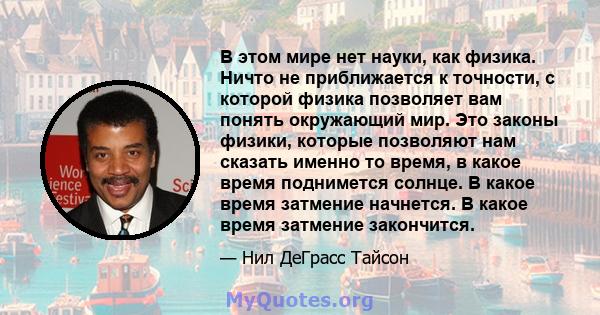 В этом мире нет науки, как физика. Ничто не приближается к точности, с которой физика позволяет вам понять окружающий мир. Это законы физики, которые позволяют нам сказать именно то время, в какое время поднимется