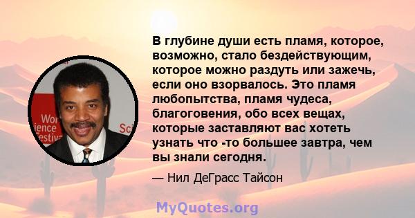 В глубине души есть пламя, которое, возможно, стало бездействующим, которое можно раздуть или зажечь, если оно взорвалось. Это пламя любопытства, пламя чудеса, благоговения, обо всех вещах, которые заставляют вас хотеть 