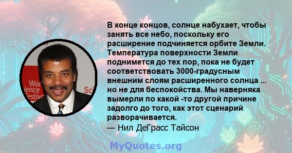 В конце концов, солнце набухает, чтобы занять все небо, поскольку его расширение подчиняется орбите Земли. Температура поверхности Земли поднимется до тех пор, пока не будет соответствовать 3000-градусным внешним слоям