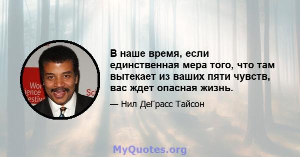 В наше время, если единственная мера того, что там вытекает из ваших пяти чувств, вас ждет опасная жизнь.