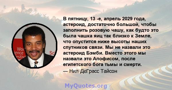 В пятницу, 13 -е, апрель 2029 года, астероид, достаточно большой, чтобы заполнить розовую чашу, как будто это была чашка яиц так близко к Земле, что опустится ниже высоты наших спутников связи. Мы не назвали это