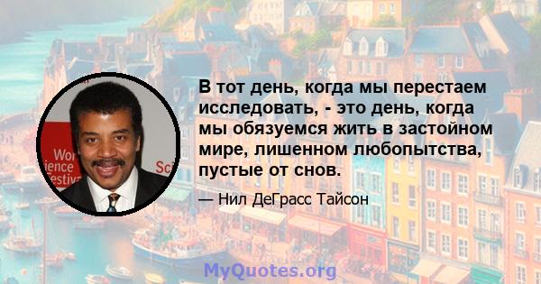 В тот день, когда мы перестаем исследовать, - это день, когда мы обязуемся жить в застойном мире, лишенном любопытства, пустые от снов.