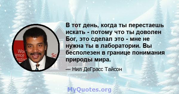 В тот день, когда ты перестаешь искать - потому что ты доволен Бог, это сделал это - мне не нужна ты в лаборатории. Вы бесполезен в границе понимания природы мира.