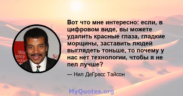 Вот что мне интересно: если, в цифровом виде, вы можете удалить красные глаза, гладкие морщины, заставить людей выглядеть тоньше, то почему у нас нет технологии, чтобы я не пел лучше?