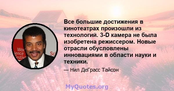 Все большие достижения в кинотеатрах произошли из технологий. 3-D камера не была изобретена режиссером. Новые отрасли обусловлены инновациями в области науки и техники.