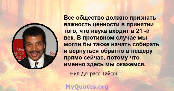 Все общество должно признать важность ценности в принятии того, что наука входит в 21 -й век. В противном случае мы могли бы также начать собирать и вернуться обратно в пещеру прямо сейчас, потому что именно здесь мы