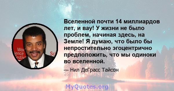 Вселенной почти 14 миллиардов лет, и вау! У жизни не было проблем, начиная здесь, на Земле! Я думаю, что было бы непростительно эгоцентрично предположить, что мы одиноки во вселенной.