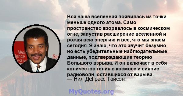 Вся наша вселенная появилась из точки меньше одного атома. Само пространство взорвалось в космическом огне, запустив расширение вселенной и рожая всю энергию и все, что мы знаем сегодня. Я знаю, что это звучит безумно,