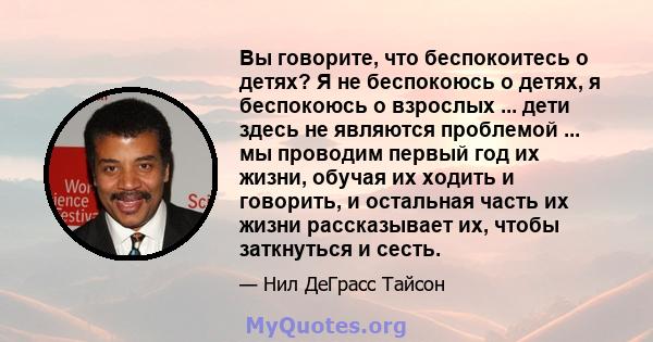 Вы говорите, что беспокоитесь о детях? Я не беспокоюсь о детях, я беспокоюсь о взрослых ... дети здесь не являются проблемой ... мы проводим первый год их жизни, обучая их ходить и говорить, и остальная часть их жизни