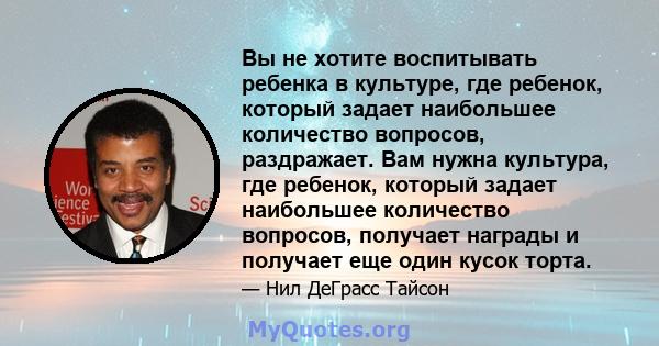 Вы не хотите воспитывать ребенка в культуре, где ребенок, который задает наибольшее количество вопросов, раздражает. Вам нужна культура, где ребенок, который задает наибольшее количество вопросов, получает награды и