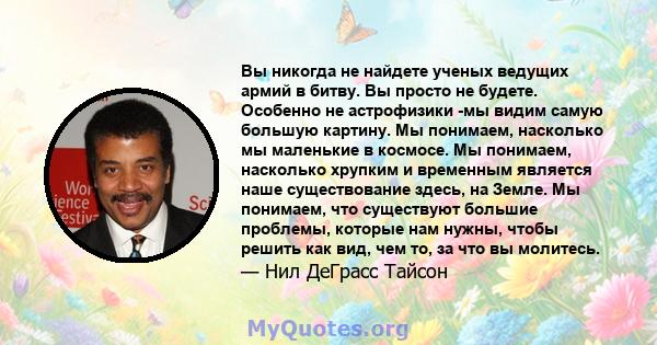 Вы никогда не найдете ученых ведущих армий в битву. Вы просто не будете. Особенно не астрофизики -мы видим самую большую картину. Мы понимаем, насколько мы маленькие в космосе. Мы понимаем, насколько хрупким и временным 