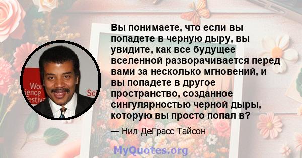 Вы понимаете, что если вы попадете в черную дыру, вы увидите, как все будущее вселенной разворачивается перед вами за несколько мгновений, и вы попадете в другое пространство, созданное сингулярностью черной дыры,