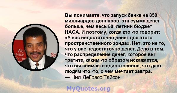 Вы понимаете, что запуск банка на 850 миллиардов долларов, эта сумма денег больше, чем весь 50 -летний бюджет НАСА. И поэтому, когда кто -то говорит: «У нас недостаточно денег для этого пространственного зонда». Нет,