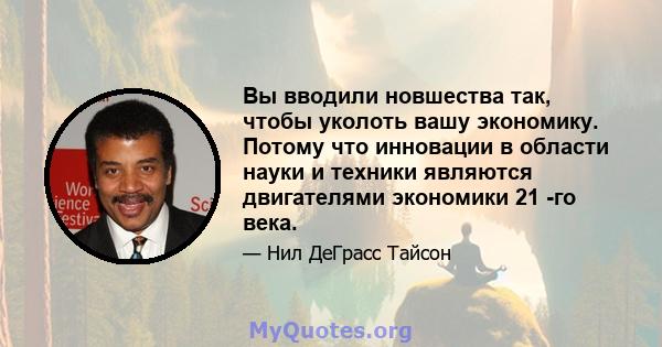 Вы вводили новшества так, чтобы уколоть вашу экономику. Потому что инновации в области науки и техники являются двигателями экономики 21 -го века.