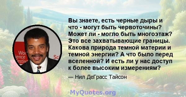 Вы знаете, есть черные дыры и что - могут быть червоточины? Может ли - могло быть многоэтаж? Это все захватывающие границы. Какова природа темной материи и темной энергии? А что было перед вселенной? И есть ли у нас