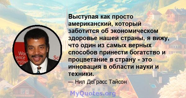 Выступая как просто американский, который заботится об экономическом здоровье нашей страны, я вижу, что один из самых верных способов принести богатство и процветание в страну - это инновация в области науки и техники.