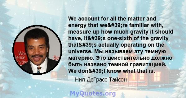 We account for all the matter and energy that we're familiar with, measure up how much gravity it should have, it's one-sixth of the gravity that's actually operating on the universe. Мы называем эту темную