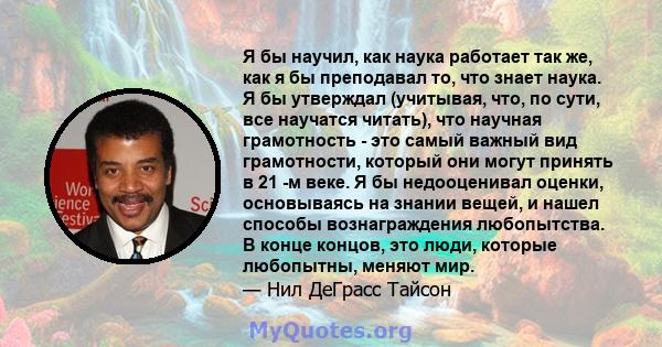 Я бы научил, как наука работает так же, как я бы преподавал то, что знает наука. Я бы утверждал (учитывая, что, по сути, все научатся читать), что научная грамотность - это самый важный вид грамотности, который они