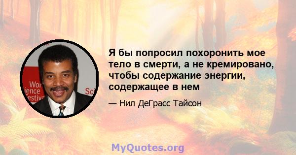 Я бы попросил похоронить мое тело в смерти, а не кремировано, чтобы содержание энергии, содержащее в нем