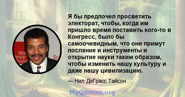 Я бы предпочел просветить электорат, чтобы, когда им пришло время поставить кого-то в Конгресс, было бы самоочевидным, что они примут послание и инструменты и открытие науки таким образом, чтобы изменить нашу культуру и 