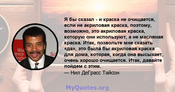 Я бы сказал - и краска не очищается, если не акриловая краска, поэтому, возможно, это акриловая краска, которую они используют, а не масляная краска. Итак, позвольте мне сказать «да», это была бы акриловая краска для