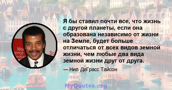 Я бы ставил почти все, что жизнь с другой планеты, если она образована независимо от жизни на Земле, будет больше отличаться от всех видов земной жизни, чем любые два вида земной жизни друг от друга.