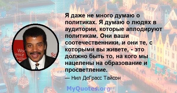 Я даже не много думаю о политиках. Я думаю о людях в аудитории, которые аплодируют политикам. Они ваши соотечественники, и они те, с которыми вы живете, - это должно быть то, на кого мы нацелены на образование и