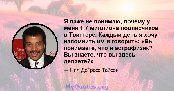 Я даже не понимаю, почему у меня 1,7 миллиона подписчиков в Твиттере. Каждый день я хочу напомнить им и говорить: «Вы понимаете, что я астрофизик? Вы знаете, что вы здесь делаете?»