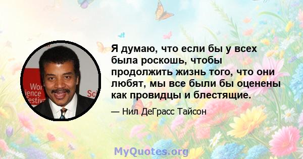 Я думаю, что если бы у всех была роскошь, чтобы продолжить жизнь того, что они любят, мы все были бы оценены как провидцы и блестящие.