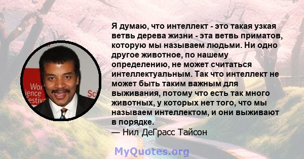 Я думаю, что интеллект - это такая узкая ветвь дерева жизни - эта ветвь приматов, которую мы называем людьми. Ни одно другое животное, по нашему определению, не может считаться интеллектуальным. Так что интеллект не