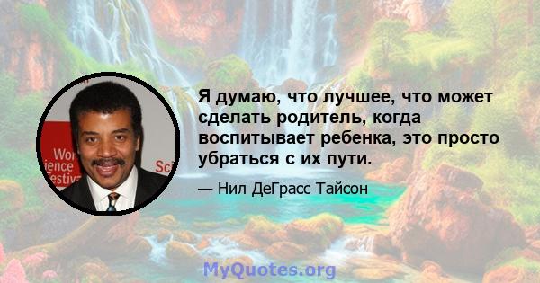 Я думаю, что лучшее, что может сделать родитель, когда воспитывает ребенка, это просто убраться с их пути.