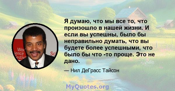 Я думаю, что мы все то, что произошло в нашей жизни. И если вы успешны, было бы неправильно думать, что вы будете более успешными, что было бы что -то проще. Это не дано.