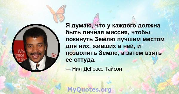 Я думаю, что у каждого должна быть личная миссия, чтобы покинуть Землю лучшим местом для них, живших в ней, и позволить Земле, а затем взять ее оттуда.