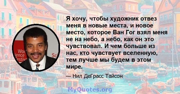 Я хочу, чтобы художник отвез меня в новые места, и новое место, которое Ван Гог взял меня не на небо, а небо, как он это чувствовал. И чем больше из нас, кто чувствует вселенную, тем лучше мы будем в этом мире.