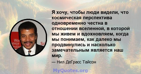 Я хочу, чтобы люди видели, что космическая перспектива одновременно честна в отношении вселенной, в которой мы живем и вдохновляем, когда мы понимаем, как далеко мы продвинулись и насколько замечательным является наш