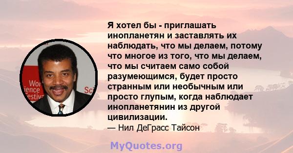 Я хотел бы - приглашать инопланетян и заставлять их наблюдать, что мы делаем, потому что многое из того, что мы делаем, что мы считаем само собой разумеющимся, будет просто странным или необычным или просто глупым,