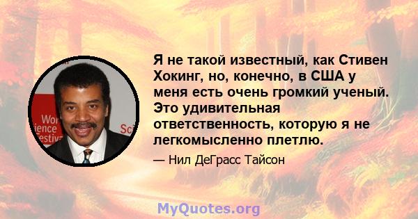 Я не такой известный, как Стивен Хокинг, но, конечно, в США у меня есть очень громкий ученый. Это удивительная ответственность, которую я не легкомысленно плетлю.