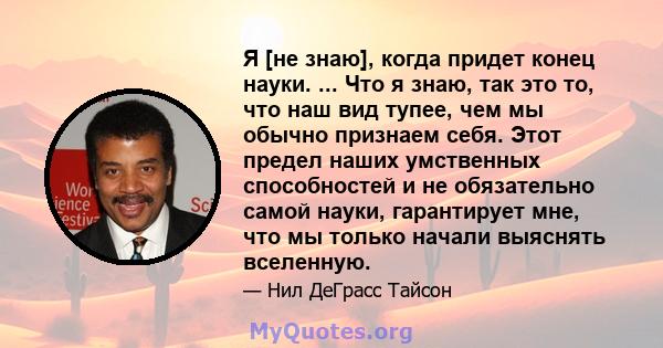 Я [не знаю], когда придет конец науки. ... Что я знаю, так это то, что наш вид тупее, чем мы обычно признаем себя. Этот предел наших умственных способностей и не обязательно самой науки, гарантирует мне, что мы только