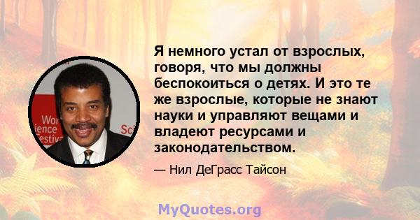 Я немного устал от взрослых, говоря, что мы должны беспокоиться о детях. И это те же взрослые, которые не знают науки и управляют вещами и владеют ресурсами и законодательством.