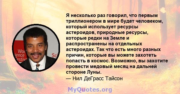 Я несколько раз говорил, что первым триллионером в мире будет человеком, который использует ресурсы астероидов, природные ресурсы, которые редки на Земле и распространены на отдельных астероидах. Так что есть много