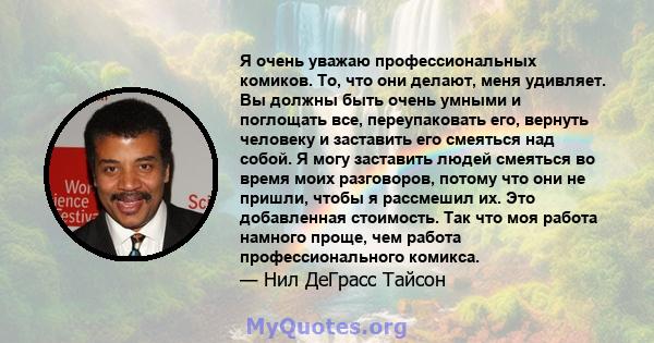 Я очень уважаю профессиональных комиков. То, что они делают, меня удивляет. Вы должны быть очень умными и поглощать все, переупаковать его, вернуть человеку и заставить его смеяться над собой. Я могу заставить людей