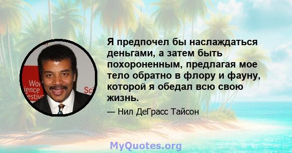 Я предпочел бы наслаждаться деньгами, а затем быть похороненным, предлагая мое тело обратно в флору и фауну, которой я обедал всю свою жизнь.