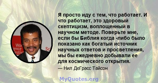 Я просто иду с тем, что работает. И что работает, это здоровый скептицизм, воплощенный в научном методе. Поверьте мне, если бы Библия когда -либо было показано как богатый источник научных ответов и просветления, мы бы