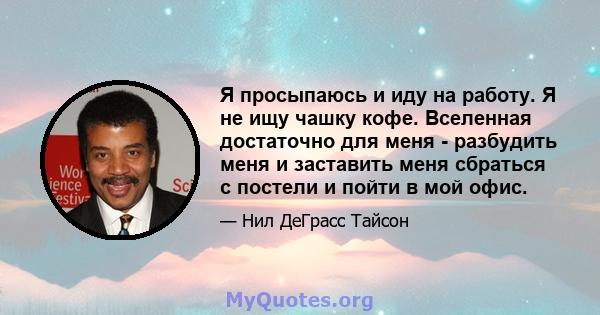 Я просыпаюсь и иду на работу. Я не ищу чашку кофе. Вселенная достаточно для меня - разбудить меня и заставить меня сбраться с постели и пойти в мой офис.