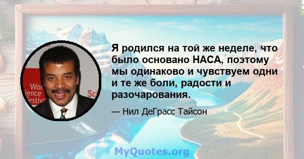 Я родился на той же неделе, что было основано НАСА, поэтому мы одинаково и чувствуем одни и те же боли, радости и разочарования.