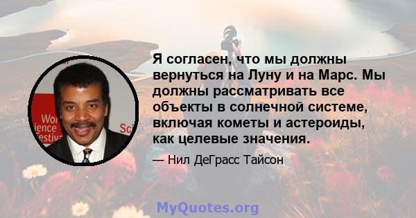 Я согласен, что мы должны вернуться на Луну и на Марс. Мы должны рассматривать все объекты в солнечной системе, включая кометы и астероиды, как целевые значения.