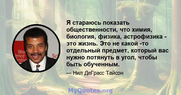 Я стараюсь показать общественности, что химия, биология, физика, астрофизика - это жизнь. Это не какой -то отдельный предмет, который вас нужно потянуть в угол, чтобы быть обученным.