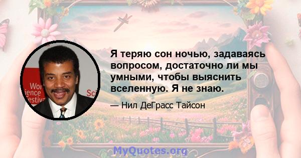 Я теряю сон ночью, задаваясь вопросом, достаточно ли мы умными, чтобы выяснить вселенную. Я не знаю.