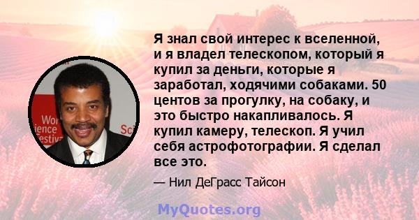 Я знал свой интерес к вселенной, и я владел телескопом, который я купил за деньги, которые я заработал, ходячими собаками. 50 центов за прогулку, на собаку, и это быстро накапливалось. Я купил камеру, телескоп. Я учил